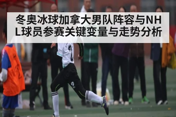 冬奥冰球加拿大男队阵容与NHL球员参赛关键变量与走势分析（Kaiyun）