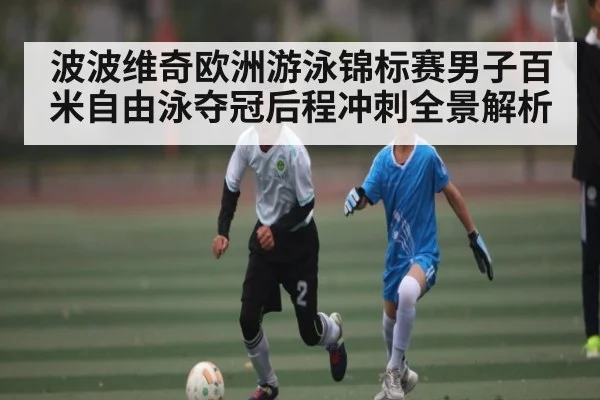 波波维奇欧洲游泳锦标赛男子百米自由泳夺冠后程冲刺全景解析（Kaiyun）