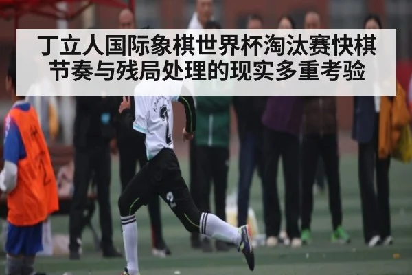 丁立人国际象棋世界杯淘汰赛快棋节奏与残局处理的现实多重考验